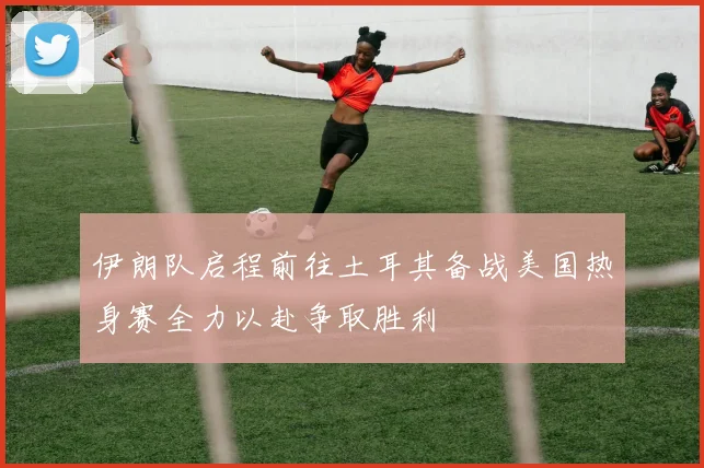 伊朗队启程前往土耳其备战美国热身赛全力以赴争取胜利