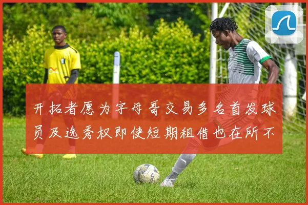开拓者愿为字母哥交易多名首发球员及选秀权即使短期租借也在所不惜