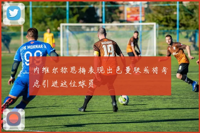 内维尔称恩梅表现出色曼联或将考虑引进这位球员