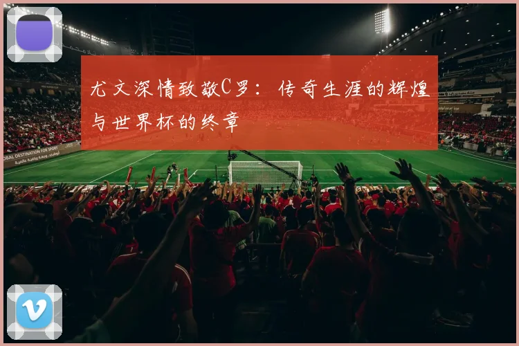 尤文深情致敬C罗：传奇生涯的辉煌与世界杯的终章