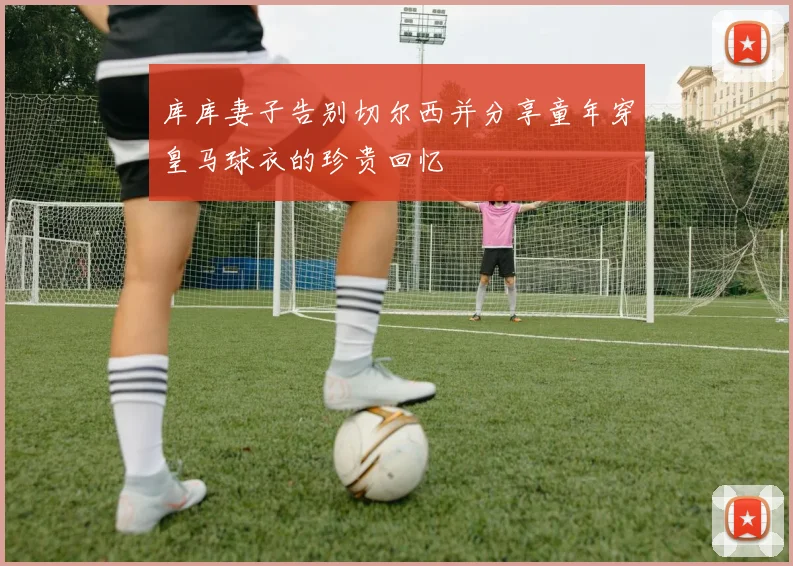 库库妻子告别切尔西并分享童年穿皇马球衣的珍贵回忆