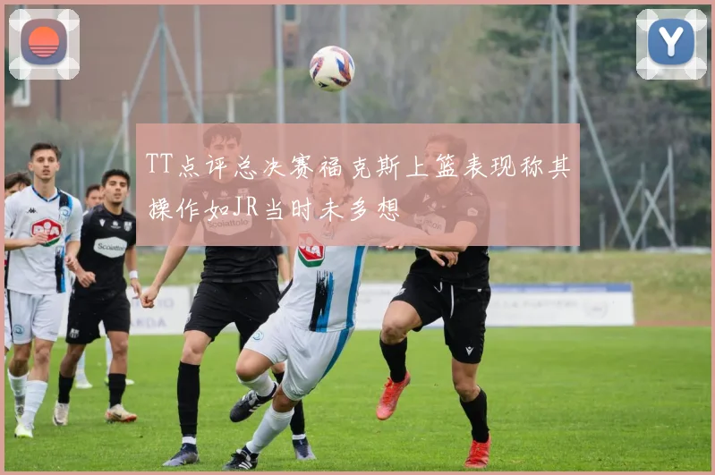 TT点评总决赛福克斯上篮表现称其操作如JR当时未多想