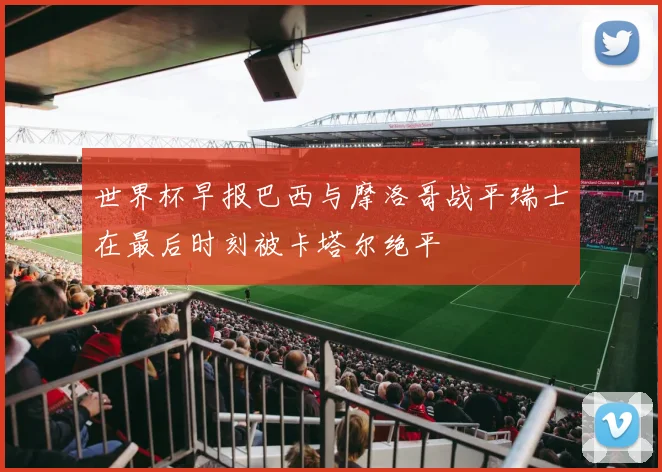 世界杯早报巴西与摩洛哥战平瑞士在最后时刻被卡塔尔绝平