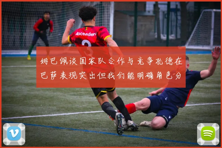 姆巴佩谈国家队合作与竞争孔德在巴萨表现突出但我们能明确角色分工