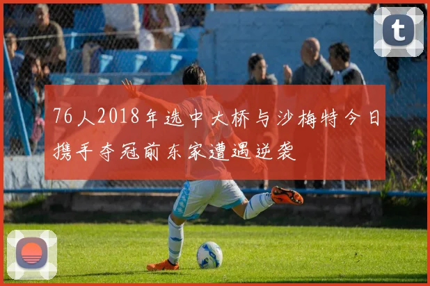 76人2018年选中大桥与沙梅特今日携手夺冠前东家遭遇逆袭