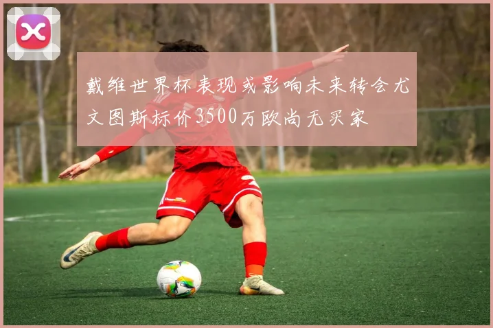 戴维世界杯表现或影响未来转会尤文图斯标价3500万欧尚无买家