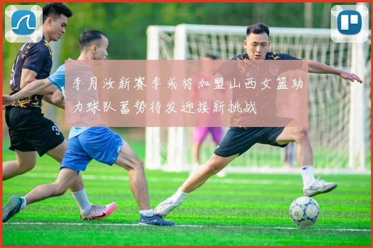李月汝新赛季或将加盟山西女篮助力球队蓄势待发迎接新挑战
