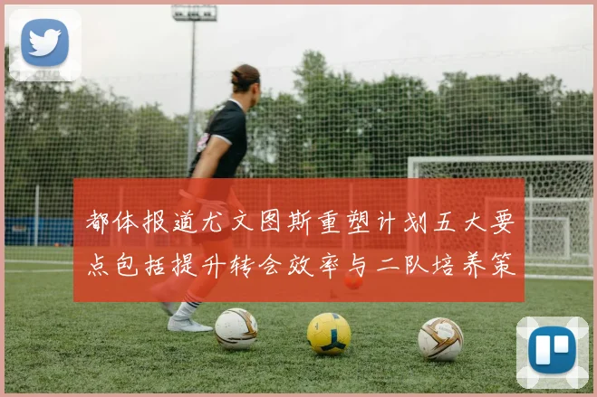 都体报道尤文图斯重塑计划五大要点包括提升转会效率与二队培养策略