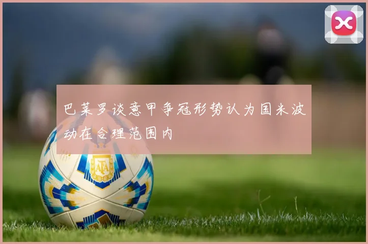 巴莱罗谈意甲争冠形势认为国米波动在合理范围内