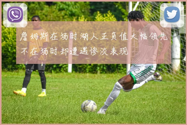詹姆斯在场时湖人正负值大幅领先不在场时却遭遇惨淡表现