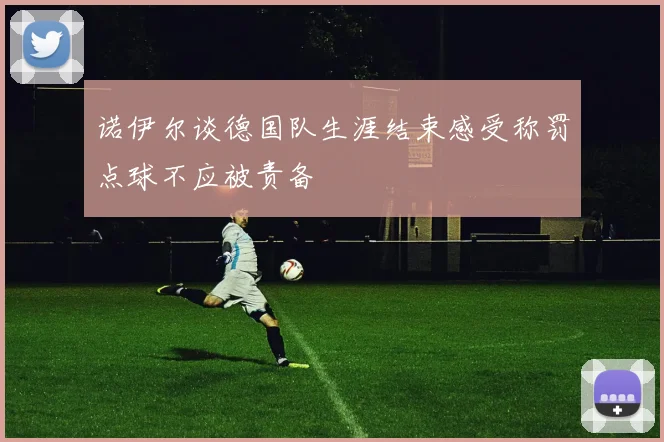诺伊尔谈德国队生涯结束感受称罚点球不应被责备