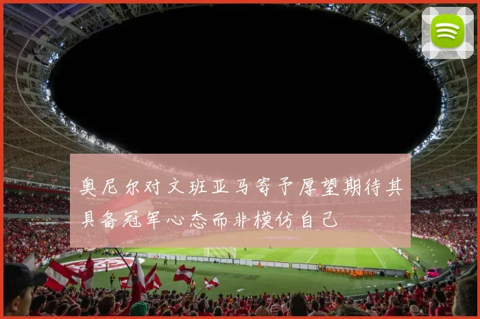 奥尼尔对文班亚马寄予厚望期待其具备冠军心态而非模仿自己