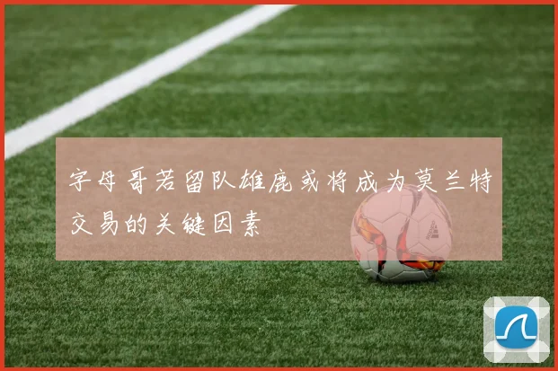 字母哥若留队雄鹿或将成为莫兰特交易的关键因素