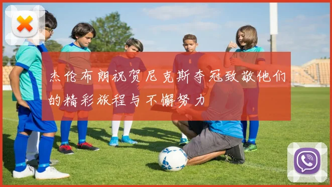 杰伦布朗祝贺尼克斯夺冠致敬他们的精彩旅程与不懈努力