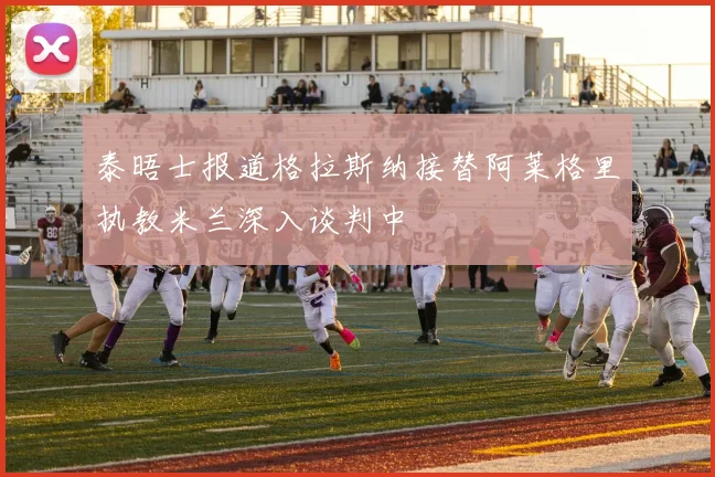 泰晤士报道格拉斯纳接替阿莱格里执教米兰深入谈判中