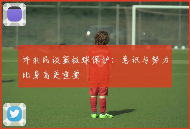 许利民谈篮板球保护：意识与努力比身高更重要