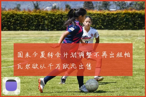 国米今夏转会计划调整不再出租帕瓦尔欲以千万欧元出售