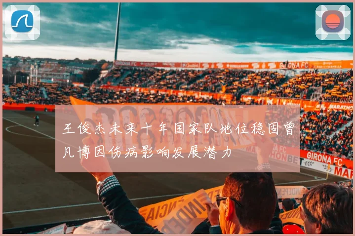 王俊杰未来十年国家队地位稳固曾凡博因伤病影响发展潜力