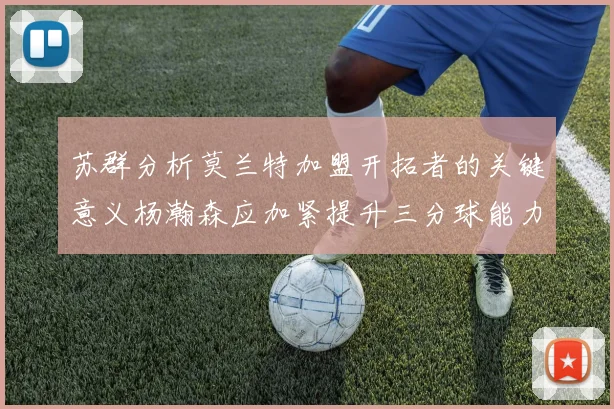 苏群分析莫兰特加盟开拓者的关键意义杨瀚森应加紧提升三分球能力