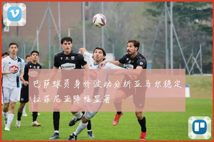 巴萨球员身价波动分析亚马尔稳定拉菲尼亚降幅显著