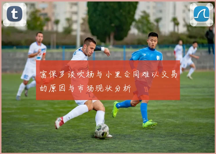 富保罗谈吹杨与小里合同难以交易的原因与市场现状分析