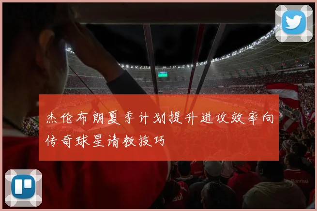 杰伦布朗夏季计划提升进攻效率向传奇球星请教技巧