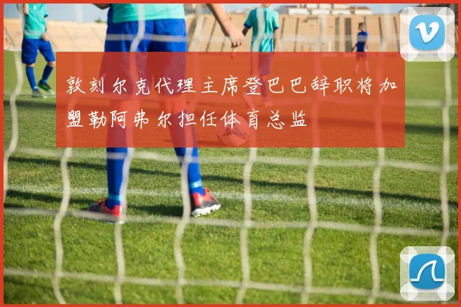 敦刻尔克代理主席登巴巴辞职将加盟勒阿弗尔担任体育总监